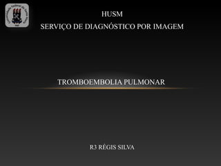 HUSM
SERVIÇO DE DIAGNÓSTICO POR IMAGEM




   TROMBOEMBOLIA PULMONAR




           R3 RÉGIS SILVA
 