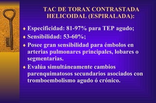 TAC DE TORAX CONTRASTADA HELICOIDAL (ESPIRALADA):   Especificidad: 81-97% para TEP agudo; Sensibilidad: 53-60%; Posee gran sensibilidad para émbolos en arterias pulmonares principales, lobares o segmentarias. Evalúa simultáneamente cambios parenquimatosos secundarios asociados con tromboembolismo agudo ó crónico. 