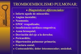 TROMBOEMBOLISMO PULMONAR: Diagnósticos diferenciales : Infarto agudo de miocardio; Angina inestable; Neumonía; EPOC reagudizado; Insuficiencia cardíaca congestiva; Asma bronquial; Desviación del eje a la derecha; Pericarditis; Hipertensión pulmonar primaria; Fractura costal; Costocondritis; dolor ósteomuscular; ansiedad. 