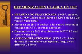 HEPARINIZACION CLASICA EN TEP : HEPARINA NO FRACCIONADA:  5.000 U en bolo; luego, 1.000 U/hora hasta lograr un KPTT de 1.5 a 2.5 veces el valor basal; Elevar en un 25% la dosis; si a las cuatro horas no se consigue un KPTT en rango adecuado: Disminuir en un 25% si se obtiene un KPTT 3 ó más veces el valor basal; ANTICOAGULACION ORAL  (RIN 2 a 3): iniciar durante el tratamiento con heparina, luego de las primeras 24 horas. 