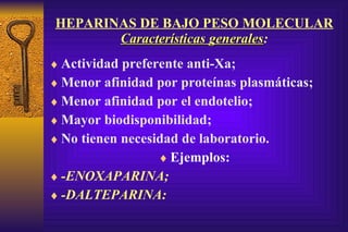 HEPARINAS DE BAJO PESO MOLECULAR Características generales : Actividad preferente anti-Xa; Menor afinidad por proteínas plasmáticas; Menor afinidad por el endotelio; Mayor biodisponibilidad; No tienen necesidad de laboratorio. Ejemplos: -ENOXAPARINA; -DALTEPARINA: 
