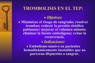 TROMBOLISIS EN EL TEP: Objetivos : Minimizar el riesgo de sangrado; resolver tro m bos; reducir la presión sistólica pulmonar; mejorar el volumen minuto; eliminar la fuente embolígena; evitar la recurrencia. Indicaciones : Embolismo masivo en pacientes hemodinámicamente inestables que no parezcan dispuestos a sangrar. 