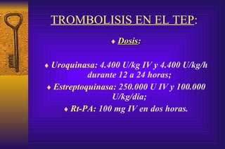 TROMBOLISIS EN EL TEP :   Dosis : Uroquinasa : 4.400 U/kg IV y 4.400 U/kg/h durante 12 a 24 horas; Estreptoquinasa:  250.000 U IV y 100.000 U/kg/día; Rt-PA:  100 mg IV en dos horas. 