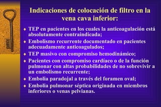 Indicaciones de colocación de filtro en la vena cava inferior: TEP en pacientes en los cuales la anticoagulación está absolutamente contraindicada; Embolismo recurrente documentado en pacientes adecuadamente anticoagulados; TEP masi v o con compromiso hemodinámico; Pacientes con compromiso cardíaco o de la función pulmo n ar con altas probabilidades de no sobrevivir a un embolismo recurrente; Embolia  p aradojal a través del forame n  oval; Em b olia pulmonar séptica originada en miembros inferiores o  v enas pelvianas. 