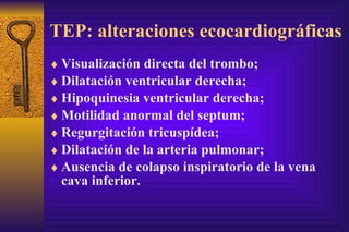 TEP: alteraciones ecocardiográficas Visualización directa del trombo; Dilatación ventricular derecha; Hipoquinesia ventricular derecha; Motilidad anormal del septum; Regurgitación tricuspídea; Dilatación de la arteria pulmonar; Ausencia de colapso inspiratorio de la vena cava inferior. 