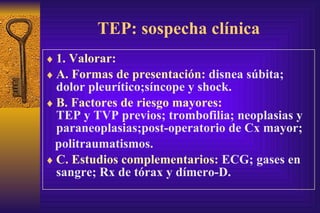 TEP: sospecha clínica 1. Valorar: A. Formas de presentación:  disne a  súbita; dolor pl e urítico;síncope y shock. B. Factores de riesgo mayores:   TEP y TVP previos; trombofilia; neoplasias y paraneoplasias; p ost-operatorio de Cx mayor; p olitraumatismos. C.  Estudios complementarios:  ECG; gases en sangre; Rx de tórax y dímero-D. 