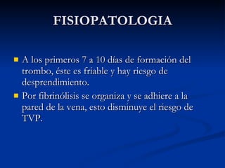 FISIOPATOLOGIA A los primeros 7 a 10 días de formación del trombo, éste es friable y hay riesgo de desprendimiento. Por fibrinólisis se organiza y se adhiere a la pared de la vena, esto disminuye el riesgo de TVP. 