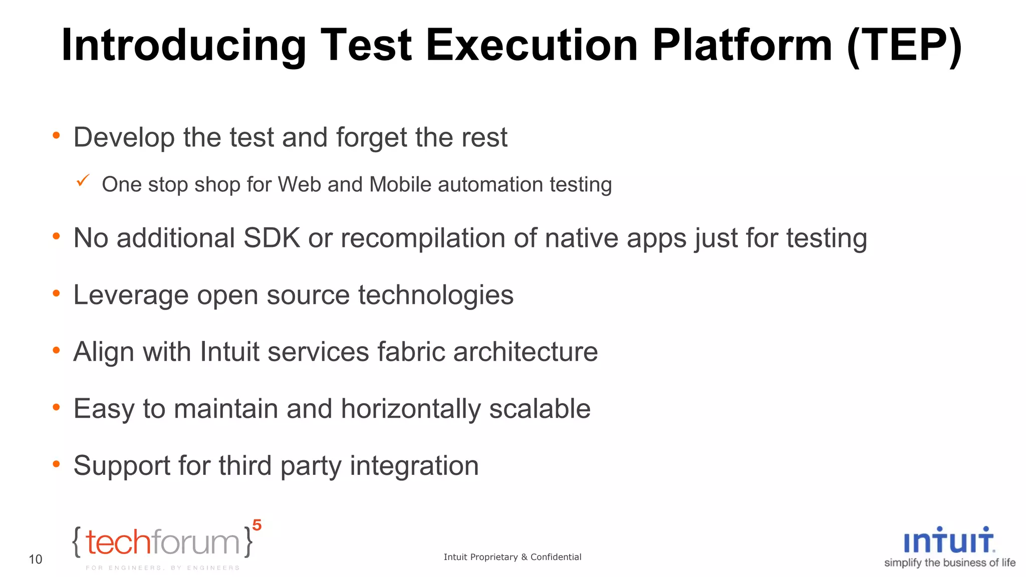 Introducing Test Execution Platform (TEP) 
• Develop the test and forget the rest 
 One stop shop for Web and Mobile automation testing 
• No additional SDK or recompilation of native apps just for testing 
• Leverage open source technologies 
• Align with Intuit services fabric architecture 
• Easy to maintain and horizontally scalable 
• Support for third party integration 
Intuit Proprietary & Confidential 
10 
 