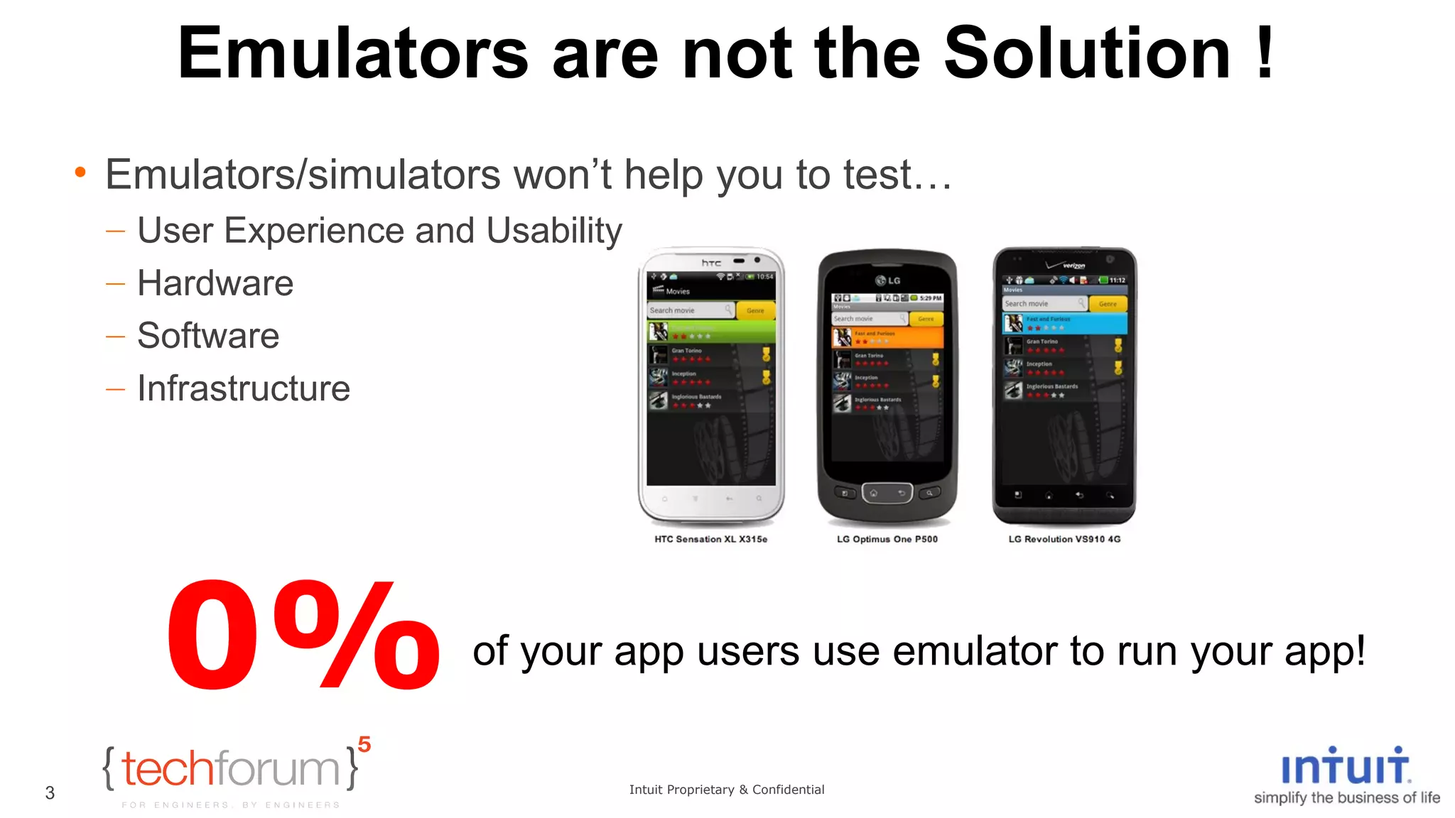 Emulators are not the Solution ! 
• Emulators/simulators won’t help you to test… 
– User Experience and Usability 
– Hardware 
– Software 
– Infrastructure 
Intuit Proprietary & Confidential 
3 
0%of your app users use emulator to run your app! 
 