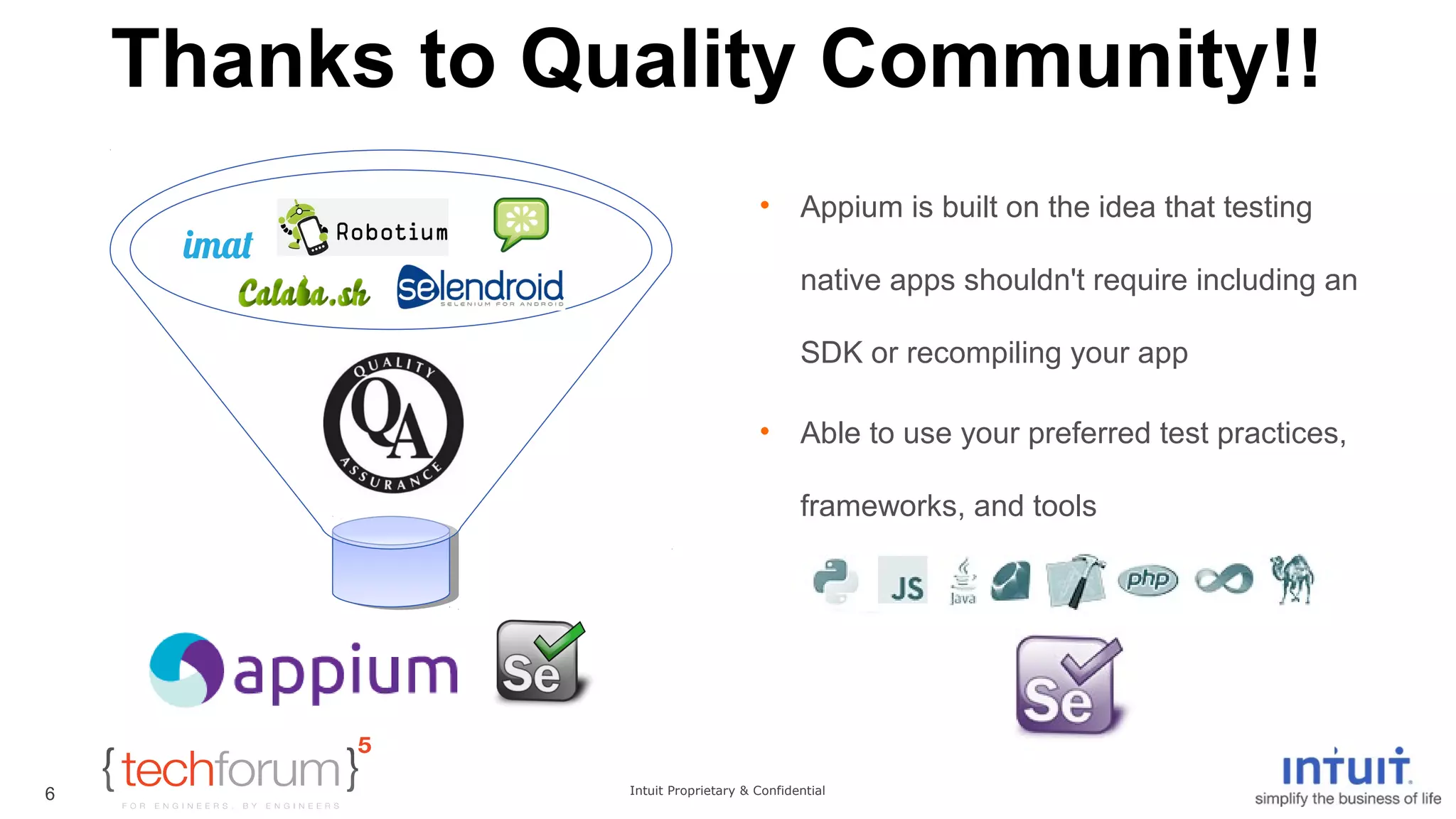 Thanks to Quality Community!! 
• Appium is built on the idea that testing 
native apps shouldn't require including an 
SDK or recompiling your app 
• Able to use your preferred test practices, 
frameworks, and tools 
Intuit Proprietary & Confidential 
6 
 