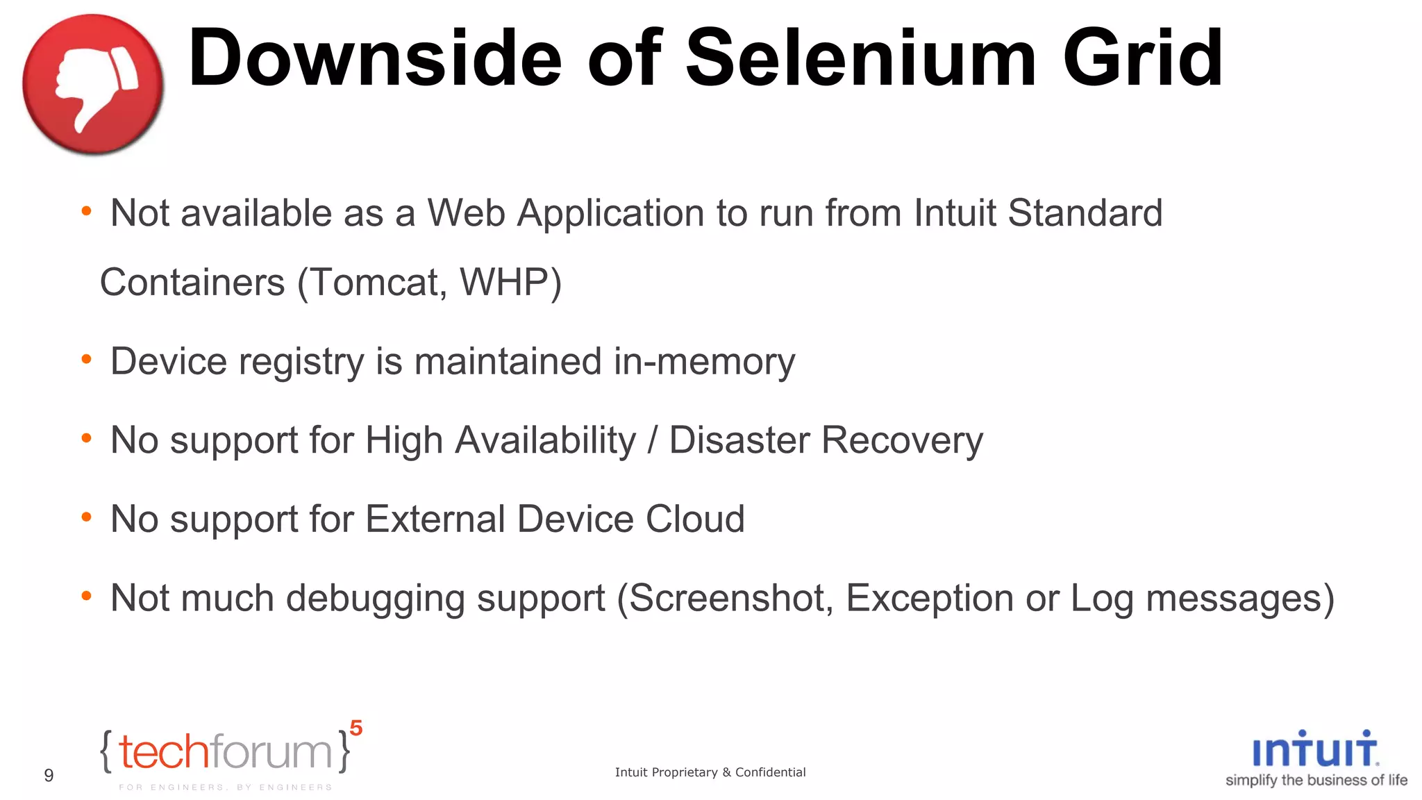 Downside of Selenium Grid 
• Not available as a Web Application to run from Intuit Standard 
Containers (Tomcat, WHP) 
• Device registry is maintained in-memory 
• No support for High Availability / Disaster Recovery 
• No support for External Device Cloud 
• Not much debugging support (Screenshot, Exception or Log messages) 
Intuit Proprietary & Confidential 
9 
 