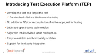 Introducing Test Execution Platform (TEP) 
• Develop the test and forget the rest 
 One stop shop for Web and Mobile automation testing 
• No additional SDK or recompilation of native apps just for testing 
• Leverage open source technologies 
• Align with Intuit services fabric architecture 
• Easy to maintain and horizontally scalable 
• Support for third party integration 
Intuit Proprietary & Confidential 
10 
 