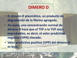 DIMERO D
• El dímero-D plasmático, un producto de
degradación de la fibrina agregada.
• Así pues, una concentración normal de
dímero-D hace que el TEP o la TVP sean
improbables, es decir, el valor predictivo
negativo (VPN) elevado.
• Valor predictivo positivo (VPP) del dímero-D
es bajo.
 