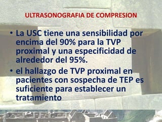 ULTRASONOGRAFIA DE COMPRESION
• La USC tiene una sensibilidad por
encima del 90% para la TVP
proximal y una especificidad de
alrededor del 95%.
• el hallazgo de TVP proximal en
pacientes con sospecha de TEP es
suficiente para establecer un
tratamiento
 
