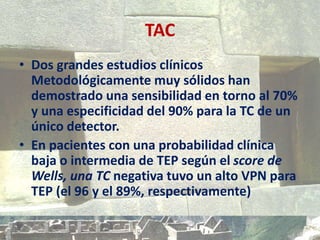 TAC
• Dos grandes estudios clínicos
Metodológicamente muy sólidos han
demostrado una sensibilidad en torno al 70%
y una especificidad del 90% para la TC de un
único detector.
• En pacientes con una probabilidad clínica
baja o intermedia de TEP según el score de
Wells, una TC negativa tuvo un alto VPN para
TEP (el 96 y el 89%, respectivamente)
 