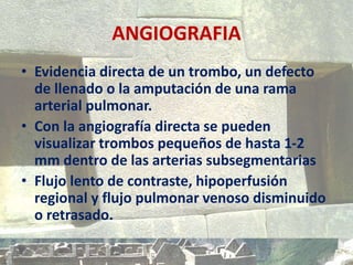 ANGIOGRAFIA
• Evidencia directa de un trombo, un defecto
de llenado o la amputación de una rama
arterial pulmonar.
• Con la angiografía directa se pueden
visualizar trombos pequeños de hasta 1-2
mm dentro de las arterias subsegmentarias
• Flujo lento de contraste, hipoperfusión
regional y flujo pulmonar venoso disminuido
o retrasado.
 