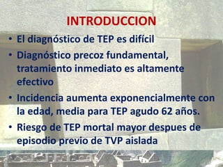 INTRODUCCION
• El diagnóstico de TEP es difícil
• Diagnóstico precoz fundamental,
tratamiento inmediato es altamente
efectivo
• Incidencia aumenta exponencialmente con
la edad, media para TEP agudo 62 años.
• Riesgo de TEP mortal mayor despues de
episodio previo de TVP aislada
 
