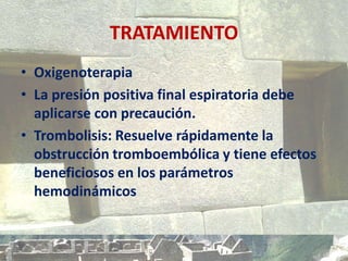 TRATAMIENTO
• Oxigenoterapia
• La presión positiva final espiratoria debe
aplicarse con precaución.
• Trombolisis: Resuelve rápidamente la
obstrucción tromboembólica y tiene efectos
beneficiosos en los parámetros
hemodinámicos
 