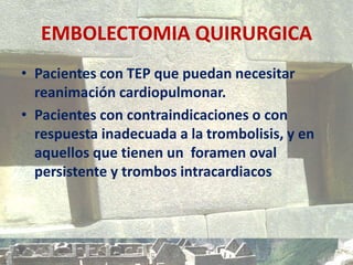 EMBOLECTOMIA QUIRURGICA
• Pacientes con TEP que puedan necesitar
reanimación cardiopulmonar.
• Pacientes con contraindicaciones o con
respuesta inadecuada a la trombolisis, y en
aquellos que tienen un foramen oval
persistente y trombos intracardiacos
 