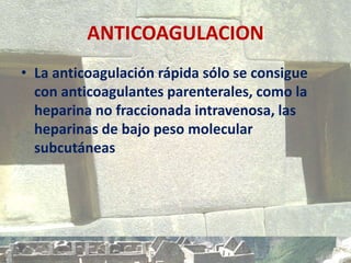 ANTICOAGULACION
• La anticoagulación rápida sólo se consigue
con anticoagulantes parenterales, como la
heparina no fraccionada intravenosa, las
heparinas de bajo peso molecular
subcutáneas
 