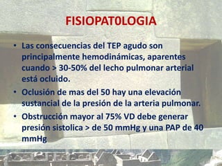FISIOPAT0LOGIA
• Las consecuencias del TEP agudo son
principalmente hemodinámicas, aparentes
cuando > 30-50% del lecho pulmonar arterial
está ocluido.
• Oclusión de mas del 50 hay una elevación
sustancial de la presión de la arteria pulmonar.
• Obstrucción mayor al 75% VD debe generar
presión sistolica > de 50 mmHg y una PAP de 40
mmHg
 