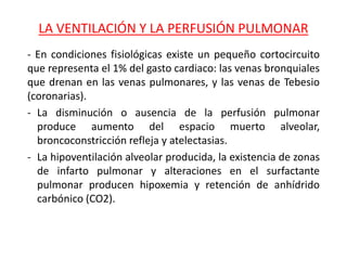 LA VENTILACIÓN Y LA PERFUSIÓN PULMONAR
- En condiciones fisiológicas existe un pequeño cortocircuito
que representa el 1% del gasto cardiaco: las venas bronquiales
que drenan en las venas pulmonares, y las venas de Tebesio
(coronarias).
- La disminución o ausencia de la perfusión pulmonar
produce aumento del espacio muerto alveolar,
broncoconstricción refleja y atelectasias.
- La hipoventilación alveolar producida, la existencia de zonas
de infarto pulmonar y alteraciones en el surfactante
pulmonar producen hipoxemia y retención de anhídrido
carbónico (CO2).
 