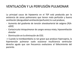 VENTILACIÓN Y LA PERFUSIÓN PULMONAR
La principal causa de hipoxemia en el TEP está producida por la
existencia de zonas pulmonares que tienen mala perfusión y buena
ventilación (desigualdad ventilación/perfusión) lo cual produce;
- Aumento del gradiente de tensión alveoloarterial de oxígeno [P(A-
a)O2]
- Cortocircuito intrapulmonar de sangre venosa mixta, hipoventilación
alveolar
- Disminución en la eliminación de CO2.
-> Cuando la tromboembolia es tan grave que produce hipercapnia, la
hipertensión pulmonar suele ocasionar insuficiencia ventricular
derecha aguda que con frecuencia evoluciona al fallecimiento del
paciente.
 