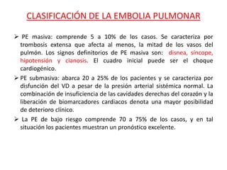 CLASIFICACIÓN DE LA EMBOLIA PULMONAR
 PE masiva: comprende 5 a 10% de los casos. Se caracteriza por
trombosis extensa que afecta al menos, la mitad de los vasos del
pulmón. Los signos definitorios de PE masiva son: disnea, síncope,
hipotensión y cianosis. El cuadro inicial puede ser el choque
cardiogénico.
 PE submasiva: abarca 20 a 25% de los pacientes y se caracteriza por
disfunción del VD a pesar de la presión arterial sistémica normal. La
combinación de insuficiencia de las cavidades derechas del corazón y la
liberación de biomarcadores cardiacos denota una mayor posibilidad
de deterioro clínico.
 La PE de bajo riesgo comprende 70 a 75% de los casos, y en tal
situación los pacientes muestran un pronóstico excelente.
 