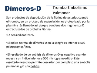 Son productos de degradación de la fibrina detectados cuando
el trombo, en un proceso de coagulación, es proteolizado por la
plasmina .Es llamado así porque contiene dos fragmentos D
entrecruzados de proteína Fibrina.
•La sensibilidad :95%.
•El índice normal de dímeros-D en la sangre es inferior a 500
microgramos/litro.
•El resultado de un análisis de dímeros-D es negativo cuando
muestra un índice inferior a 500 microgramos/litro. Este
resultado negativo permite descartar por completo una embolia
pulmonar y/o una flebitis.
Dímeros-D Trombo Embolismo
Pulmonar
 