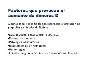 Factores que provocan el
aumento de dímeros-D
Algunas condiciones fisiológicas provocan la formación de
pequeñas cantidades de fibrina:
•Después de una intervención quirúrgica.
•Durante un embarazo.
•Patologías inflamatorias.
•Reabsorción de un hematoma.
•Hemorragias
•El índice sanguíneo de dímeros-D aumenta con la edad..
 