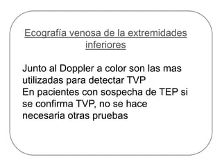 Ecografía venosa de la extremidades
inferiores
Junto al Doppler a color son las mas
utilizadas para detectar TVP
En pacientes con sospecha de TEP si
se confirma TVP, no se hace
necesaria otras pruebas
 