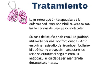 Tratamiento
La primera opción terapéutica de la
enfermedad tromboembólica venosa son
las heparinas de bajo peso molecular.
En caso de insuficiencia renal, se podrían
utilizar heparinas no fraccionadas. Ante
un primer episodio de tromboembolismo
idiopático no grave, sin marcadores de
recidiva durante el seguimiento, la
anticoagulación debe ser mantenida
durante seis meses.
 