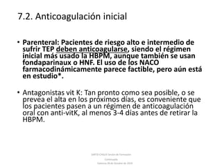 7.2. Anticoagulación inicial
SARTD-CHGUV Sesión de Formación
Continuada
Valencia 28 de Octubre de 2019
• Parenteral: Pacientes de riesgo alto e intermedio de
sufrir TEP deben anticoagularse, siendo el régimen
inicial más usado la HBPM, aunque también se usan
fondaparinaux o HNF. El uso de los NACO
farmacodinámicamente parece factible, pero aún está
en estudio*.
• Antagonistas vit K: Tan pronto como sea posible, o se
prevea el alta en los próximos días, es conveniente que
los pacientes pasen a un régimen de anticoagulación
oral con anti-vitK, al menos 3-4 días antes de retirar la
HBPM.
 