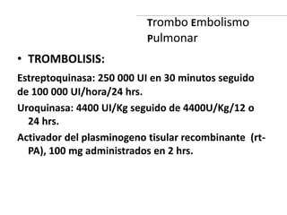 • TROMBOLISIS:
Estreptoquinasa: 250 000 UI en 30 minutos seguido
de 100 000 UI/hora/24 hrs.
Uroquinasa: 4400 UI/Kg seguido de 4400U/Kg/12 o
24 hrs.
Activador del plasminogeno tisular recombinante (rt-
PA), 100 mg administrados en 2 hrs.
Trombo Embolismo
Pulmonar
 
