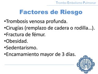 Factores de Riesgo
•Trombosis venosa profunda.
•Cirugías (remplazo de cadera o rodilla…).
•Fractura de fémur.
•Obesidad.
•Sedentarismo.
•Encamamiento mayor de 3 días.
Trombo Embolismo Pulmonar
 