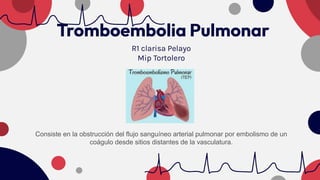 Tromboembolia Pulmonar
R1 clarisa Pelayo
Mip Tortolero
Consiste en la obstrucción del flujo sanguíneo arterial pulmonar por embolismo de un
coágulo desde sitios distantes de la vasculatura.
 