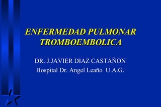 ENFERMEDAD PULMONAR TROMBOEMBOLICA DR. J.JAVIER DIAZ CASTAÑON Hospital Dr. Angel Leaño  U.A.G. 