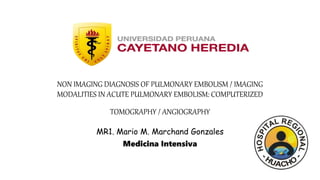 NON IMAGING DIAGNOSIS OF PULMONARY EMBOLISM / IMAGING
MODALITIES IN ACUTE PULMONARY EMBOLISM: COMPUTERIZED
TOMOGRAPHY / ANGIOGRAPHY
MR1. Mario M. Marchand Gonzales
Medicina Intensiva
 