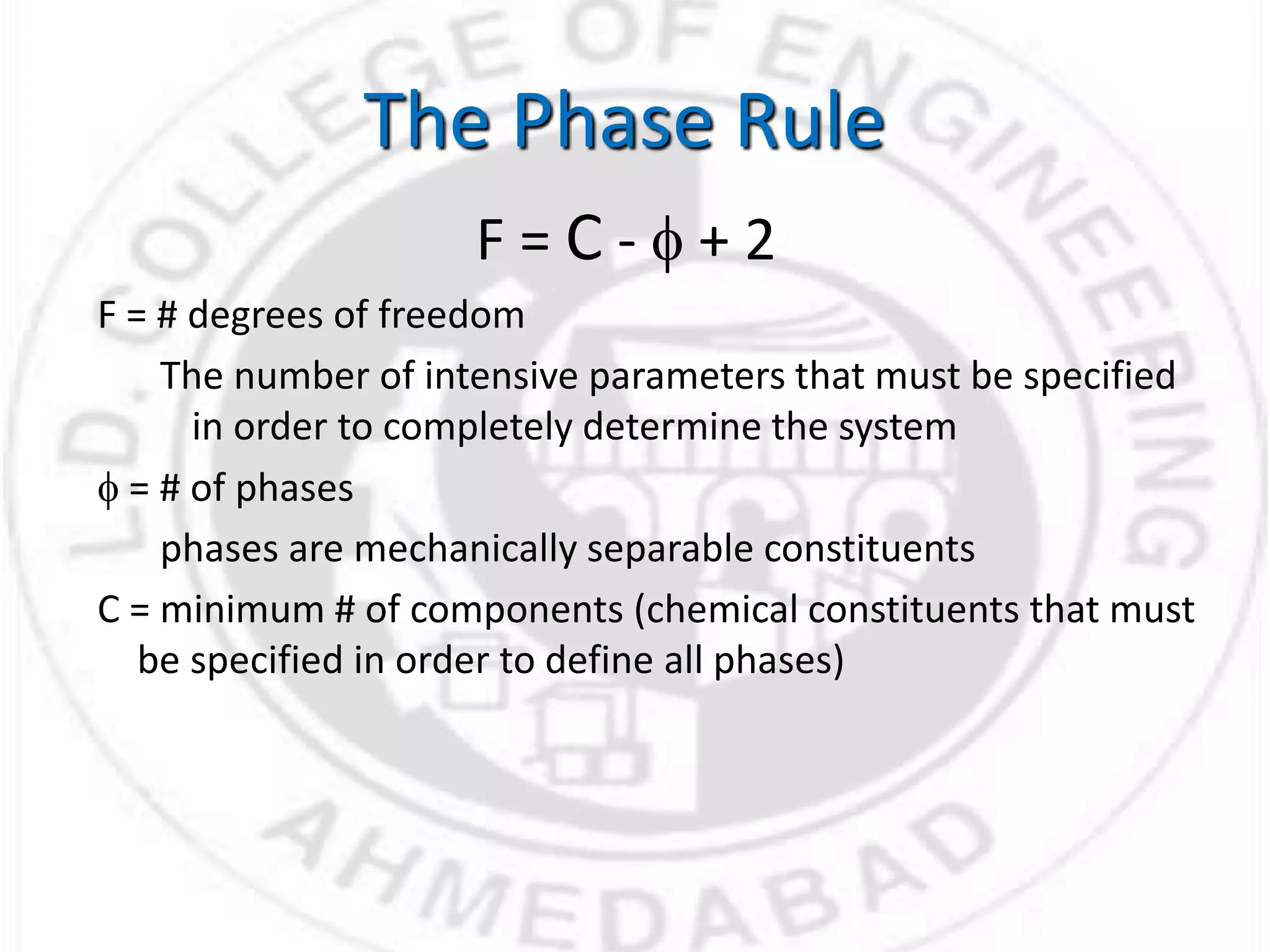 F = C - f + 2
F = # degrees of freedom
The number of intensive parameters that must be specified
in order to completely determine the system
f = # of phases
phases are mechanically separable constituents
C = minimum # of components (chemical constituents that must
be specified in order to define all phases)
The Phase Rule
 