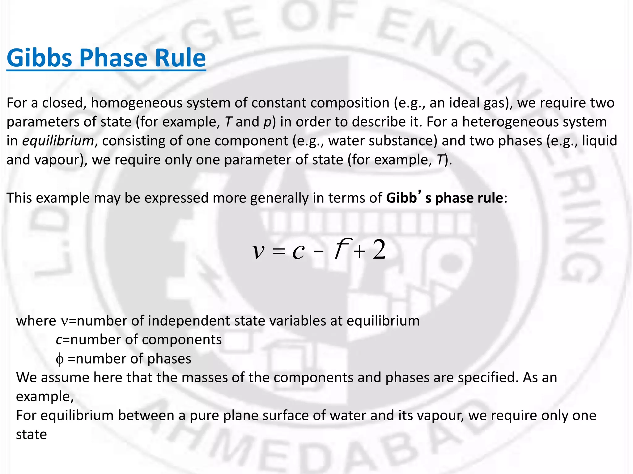 Gibbs Phase Rule
For a closed, homogeneous system of constant composition (e.g., an ideal gas), we require two
parameters of state (for example, T and p) in order to describe it. For a heterogeneous system
in equilibrium, consisting of one component (e.g., water substance) and two phases (e.g., liquid
and vapour), we require only one parameter of state (for example, T).
This example may be expressed more generally in terms of Gibb’s phase rule:
v = c -f + 2
where =number of independent state variables at equilibrium
c=number of components
f =number of phases
We assume here that the masses of the components and phases are specified. As an
example,
For equilibrium between a pure plane surface of water and its vapour, we require only one
state
 