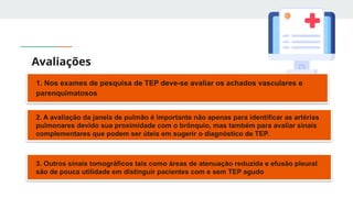 Avaliações
1. Nos exames de pesquisa de TEP deve-se avaliar os achados vasculares e
parenquimatosos
2. A avaliação da janela de pulmão é importante não apenas para identificar as artérias
pulmonares devido sua proximidade com o brônquio, mas também para avaliar sinais
complementares que podem ser úteis em sugerir o diagnóstico de TEP.
3. Outros sinais tomográficos tais como áreas de atenuação reduzida e efusão pleural
são de pouca utilidade em distinguir pacientes com e sem TEP agudo
 