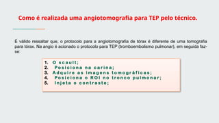 Como é realizada uma angiotomografia para TEP pelo técnico.
É válido ressaltar que, o protocolo para a angiotomografia de tórax é diferente de uma tomografia
para tórax. Na angio é acionado o protocolo para TEP (tromboembolismo pulmonar), em seguida faz-
se:
1. O s c a u l t ;
2. P o s i c i o n a n a c a r i n a ;
3. A d q u i r e a s i m a g e n s t o m o g r á f i c a s ;
4. P o s i c i o n a o R O I n o t r o n c o p u l m o n a r ;
5. I n j e t a o c o n t r a s t e ;
 