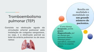Tromboembolismo
pulmonar (TEP)
Consiste na obstrução aguda da
circulação arterial pulmonar pela
instalação de coágulos sanguíneos,
ou seja, é a obstrução parcial ou
total da artéria pulmonar ou de seus
ramos
Resulta em
morbidade e
mortalidade em
um grande
número de
pacientes.
É uma doença
frequente, porém
pouco
diagnosticada, por
ser doença que
apresenta sinais e
sintomas pouco
específicos, causando
demora na suspeita
clínica.
 