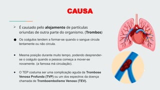 CAUSA
 É causado pelo alojamento de partículas
oriundas de outra parte do organismo. (Trombos)
● Os coágulos tendem a formar-se quando o sangue circula
lentamente ou não circula.
● Mesma posição durante muito tempo, podendo desprender-
se o coágulo quando a pessoa começa a mover-se
novamente. (a famosa má circulação).
● O TEP costuma ser uma complicação aguda da Trombose
Venosa Profunda (TVP) ou um dos espectros da doença
chamada de Tromboembolismo Venoso (TEV).
 