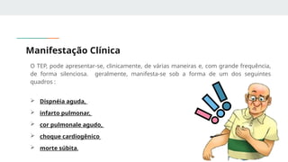 Manifestação Clínica
O TEP, pode apresentar-se, clinicamente, de várias maneiras e, com grande frequência,
de forma silenciosa. geralmente, manifesta-se sob a forma de um dos seguintes
quadros :
 Dispnéia aguda,
 infarto pulmonar,
 cor pulmonale agudo,
 choque cardiogênico
 morte súbita.
 