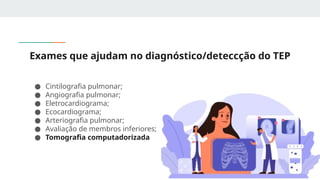 Exames que ajudam no diagnóstico/deteccção do TEP
● Cintilografia pulmonar;
● Angiografia pulmonar;
● Eletrocardiograma;
● Ecocardiograma;
● Arteriografia pulmonar;
● Avaliação de membros inferiores;
● Tomografia computadorizada
 