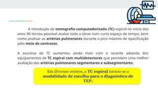 A introdução da tomografia computadorizada (TC) espiral no início dos
anos 90 tornou possível avaliar todo o tórax num curto espaço de tempo, bem
como analisar as artérias pulmonares durante o pico máximo de opacificação
pelo meio de contraste.
A acurácia da TC aumentou ainda mais com o recente advento dos
equipamentos de TC espiral com multidetectores que permitem uma melhor
avaliação das artérias pulmonares segmentares e subsegmentares.
Em diversos centros, a TC espiral tornou-se a
modalidade de escolha para o diagnóstico de
TEP.
 