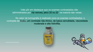 Vale pôr em destaque que os exames contrastados são
administrados por via venosa, jelco 20 ou 22, na maioria das vezes.
No setor de tomografia é realizado para os exames contrastados, o
contraste de Iodo, um contraste não-iônico, de baixa osmolidade, viscosidade
moderada e alta hidrofilia.
 