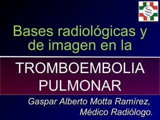 Bases radiológicas y
de imagen en la
Gaspar Alberto Motta Ramírez,Gaspar Alberto Motta Ramírez,
Médico Radiólogo.Médico Radiólogo.
TROMBOEMBOLIA
PULMONAR
 