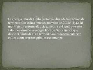 La energía libre de Gibbs (entalpía libre) de la reacción de
fermentación etílica muestra un valor de ΔG de -234.6 kJ
mol-1 (en un entorno de acidez neutra pH igual a 7) este
valor negativo de la energía libre de Gibbs indica que:
desde el punto de vista termodinámico la fermentación
etílica es un proceso químico espontáneo

 